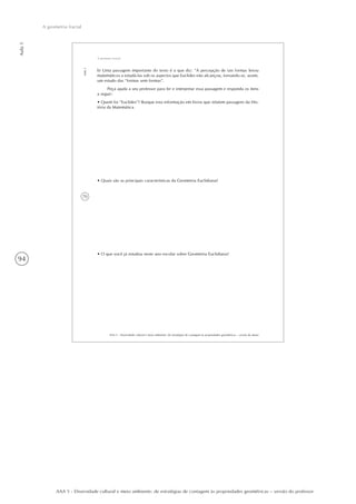 94
Aula1
A geometria fractal
AAA 5 - Diversidade cultural e meio ambiente: de estratégias de contagem às propriedades geométricas – versão do professor
70
AAA 5 - Diversidade cultural e meio ambiente: de estratégias de contagem às propriedades geométricas – versão do aluno
Aula1
A geometria fractal
b) Uma passagem importante do texto é a que diz: “A percepção de tais formas levou
matemáticos a estudá-las sob os aspectos que Euclides não alcançou, tornando-se, assim,
um estudo das “formas sem formas”.
Peça ajuda a seu professor para ler e interpretar essa passagem e responda os itens
a seguir:
• Quem foi “Euclides”? Busque esta informação em livros que relatem passagens da His-
tória da Matemática.
• Quais são as principais características da Geometria Euclidiana?
• O que você já estudou neste ano escolar sobre Geometria Euclidiana?
 