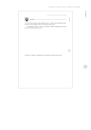 95
Os triângulos na vida dos homens: Congruência de Triângulos
Unidade20
71
Os triângulos na vida dos homens: Congruência de Triângulos
Unidade20
Atividade 2
a) O texto destaca alguns nomes importantes para os estudos sobre Geometria Fractal,
entre eles: Cantor, Helge von Koch, Gaston Julia e Pierre Fatou.
Faça pesquisas em livros, revistas ou na Internet e busque a imagem dos fractais que
levam o nome dos estudiosos acima.
b) Observe as imagens e responda qual é a principal característica dos fractais?
 
