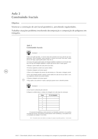 96
AAA 5 - Diversidade cultural e meio ambiente: de estratégias de contagem às propriedades geométricas – versão do professor
Aula 2
Construindo fractais
Objetivo
Vivenciar a construção de um fractal geométrico, percebendo regularidades.
Trabalhar situações-problema envolvendo decomposição e composição de polígonos em
triângulos.
72
AAA 5 - Diversidade cultural e meio ambiente: de estratégias de contagem às propriedades geométricas – versão do aluno
Aula 2
Construindo fractais
Atividade 1
Como você pode perceber, os fractais estão mais presentes em nossa vida do que ima-
ginávamos. Nesta Atividade, vamos aprender a construir um fractal. Para tanto, vamos
precisar de régua, papel quadriculado e lápis de cor.
• Construa em papel quadriculado um triângulo eqüilátero medindo 10 cm de lado (lem-
bre-se de que um triângulo eqüilátero é aquele que possui todos os lados iguais).
• Marque o ponto médio em cada um de seus lados.
• Construa segmentos unindo esses pontos médios.
• Quantos triângulos você possui agora?
• Pinte os três triângulos (do exterior) de uma mesma cor. Não pinte o triângulo central.
• Para cada triângulo pintado, marque o ponto médio em cada um de seus lados e cons-
trua segmentos unindo esses pontos médios.
• Quantos triângulos você possui agora?
• Peça ajuda a seu professor e repita a operação quantas vezes o desenho permitir.
Atividade 2
a) Esse fractal é conhecido pelo nome de:
b) Registre na tabela abaixo o número de triângulos em cada etapa da construção.
Etapa
0
1
2
3
4
5
No
de triângulos
O conceito de semelhança esteve presente nas Atividades anteriores e nos auxiliou
no estudo dos fractais. Para maiores esclarecimentos sobre semelhança, você poderá rever
as Atividades da Unidade 15 do AAA4.
 