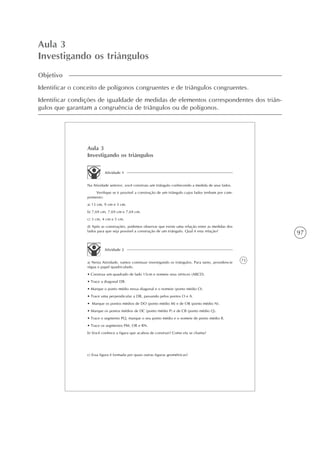 97
Aula 3
Investigando os triângulos
Objetivo
Identificar o conceito de polígonos congruentes e de triângulos congruentes.
Identificar condições de igualdade de medidas de elementos correspondentes dos triân-
gulos que garantam a congruência de triângulos ou de polígonos.
73
Aula 3
Investigando os triângulos
Atividade 1
Na Atividade anterior, você construiu um triângulo conhecendo a medida de seus lados.
Verifique se é possível a construção de um triângulo cujos lados tenham por com-
primento:
a) 13 cm, 9 cm e 3 cm.
b) 7,69 cm, 7,69 cm e 7,69 cm.
c) 3 cm, 4 cm e 5 cm.
d) Após as construções, podemos observar que existe uma relação entre as medidas dos
lados para que seja possível a construção de um triângulo. Qual é esta relação?
Atividade 2
a) Nesta Atividade, vamos continuar investigando os triângulos. Para tanto, providencie
régua e papel quadriculado.
• Construa um quadrado de lado 15cm e nomeie seus vértices (ABCD).
• Trace a diagonal DB.
• Marque o ponto médio nessa diagonal e o nomeie (ponto médio O).
• Trace uma perpendicular a DB, passando pelos pontos O e A.
• Marque os pontos médios de DO (ponto médio M) e de OB (ponto médio N).
• Marque os pontos médios de DC (ponto médio P) e de CB (ponto médio Q).
• Trace o segmento PQ, marque o seu ponto médio e o nomeie de ponto médio R.
• Trace os segmentos PM, OR e RN.
b) Você conhece a figura que acabou de construir? Como ela se chama?
c) Essa figura é formada por quais outras figuras geométricas?
 