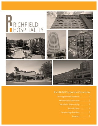 Richfield	
  Corporate	
  Overview	
  
Management	
  Expertise.	
  .	
  .	
  .	
  .	
  .	
  .	
  .	
  .	
  .	
  2	
  
Ownership	
  Structure.	
  .	
  .	
  .	
  .	
  .	
  .	
  .	
  .	
  .	
  3	
  
Richfield	
  Philosophy.	
  .	
  .	
  .	
  .	
  .	
  .	
  .	
  .	
  .	
  3	
  
Core	
  Values.	
  .	
  .	
  .	
  .	
  .	
  .	
  .	
  .	
  .	
  3	
  
Leadership	
  Profiles.	
  .	
  .	
  .	
  .	
  .	
  .	
  .	
  .	
  .	
  5	
  
Contact.	
  .	
  .	
  .	
  .	
  .	
  .	
  .	
  .	
  .	
  7	
  
 