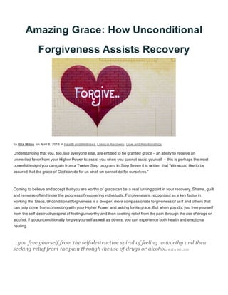 Amazing Grace: How Unconditional
Forgiveness Assists Recovery
by Rita Milios on April 8, 2015 in Health and Wellness,Living in Recovery, Love and Relationships
Understanding that you, too, like everyone else, are entitled to be granted grace – an ability to receive an
unmerited favor from your Higher Power to assist you when you cannot assist yourself – this is perhaps the most
powerful insight you can gain from a Twelve Step program. In Step Seven it is written that “We would like to be
assured that the grace of God can do for us what we cannot do for ourselves.”
Coming to believe and accept that you are worthy of grace can be a real turning point in your recovery. Shame, guilt
and remorse often hinder the progress of recovering individuals. Forgiveness is recognized as a key factor in
working the Steps. Unconditional forgiveness is a deeper, more compassionate forgiveness of self and others that
can only come from connecting with your Higher Power and asking for its grace. But when you do, you free yourself
from the self-destructive spiral of feeling unworthy and then seeking relief from the pain through the use of drugs or
alcohol. If you unconditionally forgive yourself as well as others, you can experience both health and emotional
healing.
…you free yourself from the self-destructive spiral of feeling unworthy and then
seeking relief from the pain through the use of drugs or alcohol.-R ITA MILIOS
 