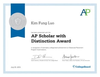 has been presented with the
in recognition of exemplary college-level achievement on Advanced Placement
Program Examinations.
David Coleman, President & CEO, The College Board Trevor Packer, Senior Vice President, AP and Instruction
July 03, 2015
AP Scholar with
Distinction Award
Kim Fung Luo
 