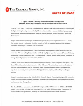 OTH,E CERPLEX GROUP, INC.
PRESS RELEASE
Cerplex Presents One-Stop Service Solution to Cisco Systems,
Awarded Repair and Logistics Contract on Cisco 2500 Series Routers
TUSTIN, CA -- Aprilll, 1996 -- The Cerplex Group, Inc. (Nasdaq:CPLX), specializing in service outsourcing for
the high technology industry, announced today it has recently entered into a contract with Cisco Systems, Inc. a
global supplier ofinternetworking solutions, to provide complete repair and logistics services on Cisco's 2500
Series routers.
Cerplex will maintain the router repair and distribution capability for Cisco at Cerplex's Livermore, CA facility.
The one-year contract is estimated at $1 million annually and calls for Cerplex to handle the RMA repair and
distribution processing on Cisco Series 2501-2516 routers.
Cerplex was able to accommodate Cisco's need to appoint one strategic partner to handle repair services on the
router line. "We were looking for a partner that could help simplify our repair time turnaround," said Jeff Johnson,
Repair Depot Program Manager for Cisco. "Cerplex presented a qualified one-stop service solution that is easier to
manage than multiple service vendors at various facilities."
"Industry leaders realize that outsourcing is a valuable resource in today's fiercely competitive marketplace," said
James T. Schraith, president and chief executive officer of Cerplex. "Since technical products now have shorter
lifecycles, our customers look to us for solutions on how to manage products after launch. Cerplex provides
expertise in areas ranging from repair and remarketing, parts service, logistics, and knowledge-based support
services."
Cerplex's expertise in repair services offers flexibility that easily adapts to Cisco's significant growth in router sales.
Cerplex anticipates that the increase in router repair volume will lead to the company providing additional technical
services across other Cisco products.
The Cisco 2500 Series routers include the 2501-2504 single LAN/dual WAN routers, the 25021 and 25041 ISDN
routers, 2513-25 I5 dual LAN/dual serial routers, and 2505,2507 and 2516 Ethernet routers. Cisco's series of
routers offer flexibility, performance, reliability and cost-efficiency for small and remote office sites.
1382 Bell Avenue. Tustin, CA 92680 • (714) 258-5151 • Fax (714) 258-5161
 