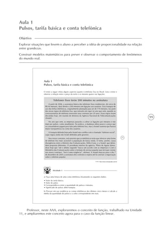 99
Aula 1
Pulsos, tarifa básica e conta telefônica
Objetivo
Explorar situações que levem o aluno a perceber a idéia de proporcionalidade na relação
entre grandezas.
Construir modelos matemáticos para prever e observar o comportamento de fenômenos
do mundo real.
71
Aula 1
Pulsos, tarifa básica e conta telefônica
O texto a seguir relata alguns aspectos quanto à telefonia fixa no Brasil. Leia o texto e
observe a relação entre o preço da tarifa e os minutos gastos nas ligações:
Telefones fixos terão 200 minutos na assinatura
A partir de 2006, a assinatura básica dos telefones fixos residenciais, de cerca de
R$ 40 mensais, dará direito a 200 minutos em ligações aos usuários. Essa franquia de
uso das linhas telefônicas, originalmente planejada para ser de 170 minutos, faz parte
das novas regras da telefonia fixa, que entrarão em vigor no ano que vem, quando as
concessionárias de telefonia renovarão seus contratos por 20 anos. Essas regras foram
discutidas hoje, em reunião de diretoria da Agência Nacional de Telecomunicações
(Anatel).
No ano que vem, as empresas passarão a cobrar as ligações por minutos e não
mais por pulsos, como atualmente. Na prática, a mudança altera pouco o preço que
os consumidores pagam para falar pelo telefone fixo, mas a Anatel sustenta que haverá
maior transparência na conta dos usuários.
A franquia definida hoje pela Anatel não conflita com o chamado “telefone social”,
cujas regras ainda não foram definidas pelo governo.
Nos novos contratos, está previsto que as telefônicas terão que oferecer uma forma
de telefone fixo mais acessível à população de baixa renda. O tema, porém, causa
divergências entre o Ministro das Comunicações, Hélio Costa, e a Anatel, que defen-
dem propostas diferentes. O presidente interino da agência, Plínio de Aguiar Júnior,
disse hoje que “até o último segundo” busca um acordo com as empresas e com o
Ministério das Comunicações sobre o formato do serviço popular que terá que constar
nos novos contratos. “Isso é uma exigência”, afirmou. A Anatel marcou para o dia 7
de dezembro de 2005 a assinatura dos contratos e espera até lá concluir a negociação
sobre o telefone popular.
Fonte: http://www.newsgoogle.com.br
Atividade 1
a) Faça uma leitura de uma conta telefônica levantando os seguintes dados:
• Valor da tarifa básica.
• Valor do pulso.
• Correspondência entre a quantidade de pulsos e minutos.
• Significado de pulsos além franquia.
b) Procure em sua residência as contas telefônicas dos últimos cinco meses e calcule a
média da quantidade de pulsos e o valor correspondente em reais.
Professor, neste AAA, exploraremos o conceito de função, trabalhado na Unidade
11, e ampliaremos este conceito agora para o caso da função linear.
 