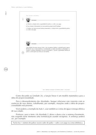 100
Aula1
Pulsos, tarifa básica e conta telefônica
AAA 6 - Matemática nas Migrações e em Fenômenos Cotidianos – versão do professor
72
AAA 6 - Matemática nas migrações e em fenômenos cotidianos – versão do aluno
Aula1
Pulsos, tarifa básica e conta telefônica
Atividade 2
a) Observe a relação entre a quantidade de pulsos e o valor a ser pago.
b) Essa relação é diretamente ou inversamente proporcional? Explique.
c) Traduza, por meio de uma sentença matemática, a relação entre a quantidade de pulsos
e o valor a ser pago.
Atividade 3
Uma família de quatro pessoas refez o seu orçamento familiar e pretende gastar apenas
R$100,00 com a conta telefônica. Considerando os dados levantados na Atividade 1 e
usando a sentença matemática escrita na Atividade 2, calcule a quantidade mínima de
pulsos a serem gastos por mês por esta família.
Como discutido na Unidade 24, a função linear é um modelo matemático para a
idéia de proporcionalidade.
Para o desenvolvimento das Atividades, busque relacionar este conceito com as
vivências de seus alunos, trabalhando, por exemplo, situações onde a idéia de propor-
cionalidade está presente.
Você poderá, a exemplo da Aula 1, usar também as contas de água e energia elétrica
de sua cidade.
Professor, para o item c da Atividade 2, deixe o aluno criar a sentença livremente,
não exigindo neste momento uma formalização usando incógnitas. A sentença poderá
ser, por exemplo:
Tarifa fixa + número de pulsos (vezes) valor do pulso = valor a ser pago na conta telefônica.
 