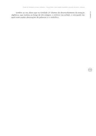 101
Estudo de fenômenos sociais cotidianos – função linear como modelo matemático presente em vários contextos
Unidade24
Lembre ao seu aluno que na Unidade 21 falamos do desenvolvimento da notação
algébrica, que evoluiu ao longo de três estágios: o retórico (ou verbal), o sincopado (no
qual eram usadas abreviações de palavras) e o simbólico.
 