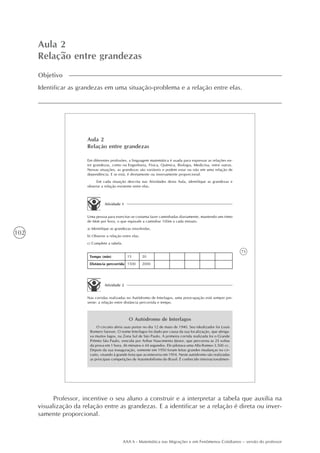 102
AAA 6 - Matemática nas Migrações e em Fenômenos Cotidianos – versão do professor
Aula 2
Relação entre grandezas
Objetivo
Identificar as grandezas em uma situação-problema e a relação entre elas.
73
Aula 2
Relação entre grandezas
Em diferentes profissões, a linguagem matemática é usada para expressar as relações en-
tre grandezas, como na Engenharia, Física, Química, Biologia, Medicina, entre outras.
Nessas situações, as grandezas são variáveis e podem estar ou não em uma relação de
dependência. E se está, é diretamente ou inversamente proporcional.
Em cada situação descrita nas Atividades desta Aula, identifique as grandezas e
observe a relação existente entre elas.
Atividade 1
Uma pessoa para exercitar-se costuma fazer caminhadas diariamente, mantendo um ritmo
de 6km por hora, o que equivale a caminhar 100m a cada minuto.
a) Identifique as grandezas envolvidas.
b) Observe a relação entre elas.
c) Complete a tabela.
Tempo (min)
Distância percorrida
15
1500
20
2000
Atividade 2
Nas corridas realizadas no Autódromo de Interlagos, uma preocupação está sempre pre-
sente: a relação entre distância percorrida e tempo.
O Autódromo de Interlagos
O circuito abriu suas portas no dia 12 de maio de 1940. Seu idealizador foi Louis
Romero Sanson. O nome Interlagos foi dado por causa da sua localização, que abriga-
va muitos lagos, na Zona Sul de São Paulo. A primeira corrida realizada foi o Grande
Prêmio São Paulo, vencida por Arthur Nascimento Júnior, que percorreu as 25 voltas
da prova em 1 hora, 46 minutos e 44 segundos. Ele pilotava uma Alfa Romeo 3.500 cc.
Depois da sua inauguração, somente em 1950 foram feitas grandes mudanças no cir-
cuito, visando à grande festa que aconteceria em 1954. Neste autódromo são realizadas
as principais competições de Automobilismo do Brasil. É conhecido internacionalmen-
Professor, incentive o seu aluno a construir e a interpretar a tabela que auxilia na
visualização da relação entre as grandezas. E a identificar se a relação é direta ou inver-
samente proporcional.
 