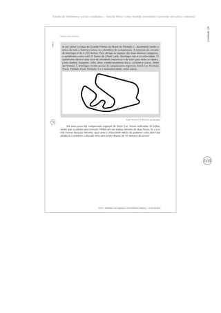 103
Estudo de fenômenos sociais cotidianos – função linear como modelo matemático presente em vários contextos
Unidade24
74
AAA 6 - Matemática nas migrações e em fenômenos cotidianos – versão do aluno
Aula2
Relação entre grandezas
te por sediar a etapa do Grande Prêmio do Brasil de Fórmula 1, atualmente sendo o
único de toda a América Latina no calendário do campeonato. A extensão do circuito
de Interlagos é de 4.292 metros. Para abrigar as equipes das mais diversas categorias,
o autódromo conta com 23 boxes de 216m2
cada. Interlagos não é só velocidade. O
autódromo oferece uma série de atividades esportivas e de lazer para todas as idades,
como futebol, basquete, vôlei, tênis, condicionamento físico, ciclismo e outras. Além
da Fórmula 1, Interlagos recebe provas de campeonatos regionais, Stock Car, Fórmula
Truck, Fórmula Ford, Fórmula 3 e a motovelocidade, entre outras.
Fonte: Prefeitura do Município de São Paulo.
Em uma prova do campeonato regional de Stock Car, foram realizadas 42 voltas,
sendo que os pilotos percorreram 390km em um tempo máximo de duas horas. Se a cor-
rida tivesse duração máxima, qual seria a velocidade média do primeiro colocado? Que
distância o primeiro colocado teria percorrido depois de 30 minutos de prova?
 