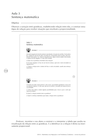 104
AAA 6 - Matemática nas Migrações e em Fenômenos Cotidianos – versão do professor
Aula 3
Sentença matemática
Objetivo
Observar a variação entre grandezas, estabelecendo relação entre elas, e construir estra-
tégias de solução para resolver situações que envolvam a proporcionalidade.
75
Aula 3
Sentença matemática
Atividade 1
Um bom programa de final de semana é sem dúvida a locação de um filme. Na locadora
M, o aluguel de uma fita de vídeo custa R$2,00. O proprietário desta locadora, desconsi-
derando outros gastos, faz, sempre às segundas-feiras, alguns cálculos simples relacionando
o número de fitas alugadas e o valor total recebido.
a) Quais são as grandezas envolvidas nesta situação?
b) Se forem alugadas 52 fitas em um final de semana, qual será o total arrecadado na
segunda-feira?
c) Traduza a relação entre o número de fitas e o valor arrecadado, usando uma sentença
matemática.
Atividade 2
A locadora de vídeo acima pertence a dois sócios, que dividem igualmente os lucros de
sua pequena empresa. O valor que cada um irá receber é calculado em função do lucro
a ser dividido.
a) Utilize uma tabela e simule algumas possibilidades para o lucro e para o valor que
cada um receberá.
b) Qual é a relação existente entre as grandezas?
c) Qual é a sentença matemática que traduz a relação entre as grandezas?
Professor, incentive o seu aluno a construir e a interpretar a tabela que auxilia na
visualização da relação entre as grandezas. E a identificar se a relação é direta ou inver-
samente proporcional.
 