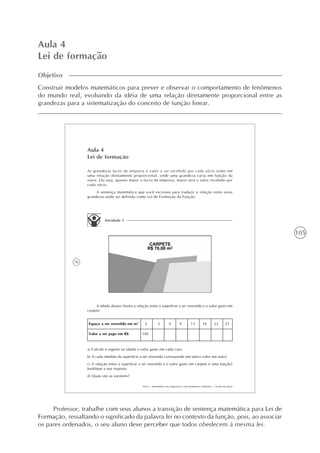 105
Aula 4
Lei de formação
Objetivo
Construir modelos matemáticos para prever e observar o comportamento de fenômenos
do mundo real, evoluindo da idéia de uma relação diretamente proporcional entre as
grandezas para a sistematização do conceito de função linear.
76
AAA 6 - Matemática nas migrações e em fenômenos cotidianos – versão do aluno
Aula 4
Lei de formação
As grandezas lucro da empresa e valor a ser recebido por cada sócio estão em
uma relação diretamente proporcional, onde uma grandeza varia em função da
outra. Ou seja, quanto maior o lucro da empresa, maior será o valor recebido por
cada sócio.
A sentença matemática que você escreveu para traduzir a relação entre essas
grandezas pode ser definida como Lei de Formação da Função.
Atividade 1
A tabela abaixo ilustra a relação entre a superfície a ser revestida e o valor gasto em
carpete:
Espaço a ser revestido em m2
Valor a ser pago em R$
2
140
3 6 9 13 16 22 25
a) Calcule e registre na tabela o valor gasto em cada caso.
b) A cada medida da superfície a ser revestida corresponde um único valor em reais?
c) A relação entre a superfície a ser revestida e o valor gasto em carpete é uma função?
Justifique a sua resposta.
d) Quais são as variáveis?
Professor, trabalhe com seus alunos a transição de sentença matemática para Lei de
Formação, ressaltando o significado da palavra lei no contexto da função, pois, ao associar
os pares ordenados, o seu aluno deve perceber que todos obedecem à mesma lei.
 