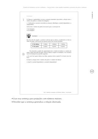 107
Estudo de fenômenos sociais cotidianos – função linear como modelo matemático presente em vários contextos
Unidade24
78
AAA 6 - Matemática nas migrações e em fenômenos cotidianos – versão do aluno
Aula4
Lei de formação
b) Observe a regularidade e escreva a sentença matemática que define a relação entre o
número de palitos e o número de triângulos.
c) Analisando as variáveis envolvidas na situação, identifique a variável dependente e a
independente.
d) Encontre o número de palitos necessários para a construção de:
• 18 triângulos;
• 25 triângulos.
Atividade 3
Em uma aula de origami, o professor solicitou que os alunos, ao dobrarem ao meio as
folhas de papel, observassem em quantas partes elas ficariam divididas.
No
de dobras
No
de partes
1 dobra
2 partes
2 dobras
4 partes
3 dobras
8 partes
Para descobrir o padrão de regularidade entre o número de dobras e o número de
partes, pegue uma folha de papel, efetue as dobras e registre os resultados. E isso auxiliará
você na resolução das questões seguintes:
a) Se você fizer quatro dobras nas folhas, quantas serão as partes? E se forem cinco do-
bras?
b) Qual é a relação entre o número de partes e o número de dobras?
c) Qual é a variável dependente e a variável independente?
• Usar essa sentença para projeções com números maiores.
• Perceber que a sentença generaliza a relação observada.
 