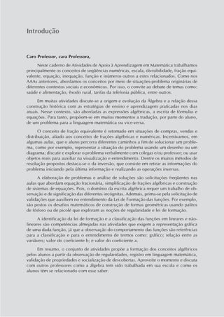 Introdução
Caro Professor, cara Professora,
Neste caderno de Atividades de Apoio à Aprendizagem em Matemática trabalhamos
principalmente os conceitos de seqüências numéricas, escala, divisibilidade, fração equi-
valente, equação, inequação, função e inúmeros outros a estes relacionados. Como nos
AAAs anteriores, abordamos os conceitos por meio de situações-problema originárias de
diferentes contextos sociais e econômicos. Por isso, o convite ao debate de temas como:
saúde e alimentação, êxodo rural, tarifas da telefonia pública, entre outros.
Em muitas atividades discute-se a origem e evolução da Álgebra e a relação dessa
construção histórica com as estratégias de ensino e aprendizagem praticadas nos dias
atuais. Nesse contexto, são abordadas as expressões algébricas, a escrita de fórmulas e
equações. Para tanto, propõem-se em muitos momentos a tradução, por parte do aluno,
de um problema para a linguagem matemática ou vice-versa.
O conceito de fração equivalente é retomado em situações de compras, vendas e
distribuição, aliado aos conceitos de frações algébricas e numéricas. Incentivamos, em
algumas aulas, que o aluno percorra diferentes caminhos a fim de solucionar um proble-
ma, como por exemplo, representar a situação do problema usando um desenho ou um
diagrama; discutir e explorar o problema verbalmente com colegas e/ou professor; ou usar
objetos reais para auxiliar na visualização e entendimento. Dentre os muitos métodos de
resolução propostos destaca-se o da inversão, que consiste em retirar as informações do
problema iniciando pela última informação e realizando as operações inversas.
A elaboração de problemas e análise de soluções são solicitações freqüentes nas
aulas que abordam equação fracionária, simplificação de frações algébricas e construção
de sistemas de equações. Pois, o domínio da escrita algébrica requer um trabalho de ob-
servação e de significação das diferentes incógnitas. Ademais, prima-se pela solicitação de
validações que auxiliem no entendimento da Lei de Formação das funções. Por exemplo,
são postos os desafios matemáticos de construção de formas geométricas usando palitos
de fósforo ou de picolé que exploram as noções de regularidade e lei de formação.
A identificação da lei de formação e a classificação das funções em lineares e não-
lineares são competências almejadas nas atividades que exigem a representação gráfica
de uma dada função, já que a observação do comportamento das funções são referências
para a classificação e para o entendimento de termos como: gráfico; relação entre as
variáveis; valor do coeficiente b; e valor do coeficiente a.
Em resumo, o conjunto de atividades propõe a formação dos conceitos algébricos
pelos alunos a partir da observação de regularidades, registro em linguagem matemática,
validação de propriedades e socialização de descobertas. Aproveite o momento e discuta
com outros professores como a álgebra tem sido trabalhada em sua escola e como os
alunos têm se relacionado com esse saber.
 
