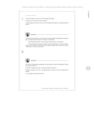 111
Estudo de fenômenos sociais cotidianos – função linear como modelo matemático presente em vários contextos
Unidade24
82
AAA 6 - Matemática nas migrações e em fenômenos cotidianos – versão do aluno
Aula6
Funções lineares e não-lineares
a) Para cada gráfico, escreva a Lei de Formação da Função.
b) Observe as características de cada gráfico.
c) Que relação você observa entre a Lei de Formação da Função e o comportamento do
gráfico?
Atividade 2
As diferenças observadas nas características do comportamento das funções são referências
para a classificação das funções em: lineares e não-lineares.
Nas Atividades anteriores, você observou funções lineares e não-lineares.
Escreva um texto matemático e aponte as principais diferenças entre essas funções.
Utilize como parâmetro características como: gráfico; relação entre as variáveis; valor do
coeficiente b; e valor do coeficiente a.
Atividade 3
Para encher o tanque de um automóvel, são necessários 52 litros de combustível. O preço
de cada litro é R$ 2,10.
a) Quanto se paga para encher o tanque quando ele está vazio?
b) Qual é a quantia y em reais a ser paga quando se colocam x litros do combustível no
tanque?
c) Faça o gráfico da função do item b.
 
