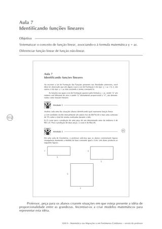 112
AAA 6 - Matemática nas Migrações e em Fenômenos Cotidianos – versão do professor
Aula 7
Identificando funções lineares
Objetivo
Sistematizar o conceito de função linear, associando-o à formula matemática y = ax.
Diferenciar função linear de função não-linear.
83
Aula 7
Identificando funções lineares
Ao escrever a Lei de Formação das Funções presentes nas Atividades anteriores, você
deve ter observado que em alguns casos a Lei de Formação é do tipo: y = ax + b; e, em
outros, é do tipo: y = ax (não existindo o termo constante b).
As funções nas quais a Lei de Formação aparece pela fórmula y = ax, sendo “a” um
número real diferente de zero e sendo “y” diretamente proporcional a “x”, são denomi-
nadas como funções lineares.
Atividade 1
Analise cada uma das situações abaixo identificando qual representa função linear.
a) Um vendedor recebe mensalmente um salário fixo de R$750,00 e mais uma comissão
de 5% sobre o total de vendas realizadas durante o mês.
b) O custo para a produção de uma peça de um determinado setor da indústria é de
R$1,20. Para a produção de duas peças, o custo é de R$2,40.
Atividade 2
Em uma aula de Geometria, o professor solicitou que os alunos construíssem figuras
retangulares mantendo a medida da base constante igual a 5cm. Um aluno produziu as
seguintes figuras:
1
5
2
5
5
5
Professor, peça para os alunos criarem situações em que esteja presente a idéia de
proporcionalidade entre as grandezas. Incentive-os a criar modelos matemáticos para
representar esta idéia.
 