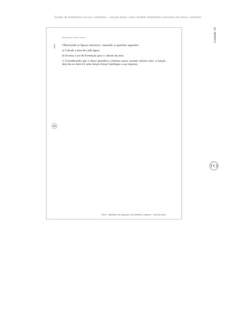 113
Estudo de fenômenos sociais cotidianos – função linear como modelo matemático presente em vários contextos
Unidade24
84
AAA 6 - Matemática nas migrações e em fenômenos cotidianos – versão do aluno
Aula7
Identificando funções lineares
Observando as figuras anteriores, responda as questões seguintes:
a) Calcule a área de cada figura.
b) Escreva a Lei de Formação para o cálculo da área.
c) Considerando que a altura (grandeza contínua) possa assumir valores reais, a função
descrita no item b é uma função linear? Justifique a sua resposta.
 