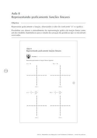 114
AAA 6 - Matemática nas Migrações e em Fenômenos Cotidianos – versão do professor
Aula 8
Representando graficamente funções lineares
Objetivo
Representar graficamente a função, observando o valor do coeficiente “a” e o gráfico.
Possibilitar aos alunos o entendimento da representação gráfica da função linear como
um dos modelos matemáticos para o estudo da variação de grandezas que se encontram
associadas.
85
Aula 8
Representando graficamente funções lineares
Atividade 1
Represente graficamente as funções lineares seguintes:
a) y = 3x b) y = -3x
Gráfico 1 Gráfico 2
Gráfico 3 Gráfico 4
1
3
d) y = -
1
3
c) y = x x
1,2
3,6
= x
1,2
3,6
= x
 