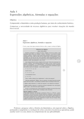 13
Aula 1
Expressões algébricas, fórmulas e equações
Objetivo
Compreender a Matemática como produção humana, por meio do conhecimento histórico.
Comprovar a necessidade de recursos algébricos para resolver situações do mundo
físico-social.
15
Aula 1
Expressões algébricas, fórmulas e equações
O texto a seguir relata alguns momentos históricos sobre a origem e evolução da Álgebra.
História da álgebra
(uma visão geral)
Estranha e intrigante é a origem da palavra “álgebra”. Ela não se sujeita a uma
etimologia nítida como, por exemplo, a palavra “aritmética”, que deriva do grego
arithmos (“número”). Álgebra é uma variante latina da palavra árabe al-jabr (às vezes,
transliterada al-jebr), usada no título do livro Hisab al-jabr w’al-muqabalah, escrito
em Bagdá, por volta do ano 825, pelo matemático árabe Mohammed ibn-Musa al
Khowarizmi (Maomé, filho de Moisés, de Khowarizm). Este trabalho de Álgebra é com
freqüência citado, abreviadamente, como Al-jabr.
Uma tradução literal do título completo do livro seria “ciência da restauração (ou
reunião) e redução”, mas matematicamente seria melhor se fosse “ciência da trans-
posição e cancelamento”– ou, conforme Boher, “a transposição de termos subtraídos
para o outro membro da equação” e “o cancelamento de termos semelhantes (iguais)
em membros opostos da equação”. Assim, dada a equação:
x2
+ 5x + 4 = 4 - 2x + 5x3
al-jabr fornece:
x2
+ 7x + 4 = 4 + 5x3
e al-muqabalah fornece:
x2
+ 7x = 5x3
Talvez a melhor tradução fosse simplesmente “a ciência das equações”.
Ainda que originalmente “Álgebra” refira-se a equações, esta palavra hoje tem um signi-
ficado muito mais amplo, e uma definição satisfatória requer um enfoque em duas fases:
1) Álgebra antiga (elementar) é o estudo das equações e seus métodos de resolução.
2) Álgebra moderna (abstrata) é o estudo das estruturas matemáticas tais como grupos,
anéis e corpos – para mencionar apenas algumas.
De fato, é conveniente traçar o desenvolvimento da Álgebra em termos dessas duas
fases, uma vez que a divisão é tanto cronológica como conceitual.
Equações algébricas e notação
A fase antiga (elementar), que abrange o período de 1700 a.C. a 1700 d.C., aproxi-
madamente, caracterizou-se pela invenção gradual do simbolismo e pela resolução
de equações (em geral coeficientes numéricos) por vários métodos, apresentando pro-
gressos pouco importantes até a resolução “geral” das equações cúbicas e quárticas e
o inspirado tratamento das equações polinomiais em geral, feito por François Viète,
também conhecido por Vieta (1540-1603).
Professor, pesquisar sobre a História da Matemática, em especial sobre a Álgebra,
pontuando o surgimento e a evolução de certos conceitos e/ou técnicas operatórias, pode
auxiliar você e os seus alunos na compreensão da sua aplicabilidade.
 