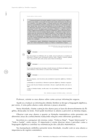 14
AAA 6 - Matemática nas Migrações e em Fenômenos Cotidianos – versão do professor
Aula1
Expressões algébricas, fórmulas e equações
16
AAA 6 - Matemática nas migrações e em fenômenos cotidianos – versão do aluno
Aula1
Expressões algébricas, fórmulas e equações
O desenvolvimento da notação algébrica evoluiu ao longo de três estágios: o
retórico (ou verbal), o sincopado (no qual eram usadas abreviações de palavras)
e o simbólico. No último estágio, a notação passou por várias mudanças, até
tornar-se razoavelmente estável ao tempo de Isaac Newton. É interessante notar
que, mesmo hoje, não há total uniformidade no uso de símbolos. Por exemplo,
os americanos escrevem “3.1416” como aproximação de Pi, e muitos europeus
escrevem “3,1416”. Em alguns países europeus, o símbolo “÷” significa “menos”.
Como a Álgebra provavelmente se originou na Babilônia, parece apropriado ilustrar
o estilo retórico com um exemplo daquela região. O problema a seguir mostra o
relativo grau de sofisticação da Álgebra babilônica. É um exemplo típico de pro-
blemas encontrados em escrita cuneiforme, em tábuas de argila que remontam
ao tempo do rei Hammurabi. A explanação, naturalmente, é feita em português;
e usa-se a notação decimal indo-arábica em vez da notação sexagesimal cunei-
forme. Eis o exemplo:
Comprimento, largura. Multipliquei comprimento por largura, obtendo assim a
área: 252. Somei comprimento e largura: 32. Pede-se: comprimento e largura.
Fonte: BAUMGART, John K. Tópicos de História da Matemática para
uso em sala de aula (álgebra). São Paulo: Atual, 1969.
Atividade 1
Atividade 2
Atividade 3
Em suas pesquisas, você encontrou uma variedade de expressões algébricas, fórmulas e
equações.
a) Identifique as características e diferencie expressões algébricas, fórmulas e equações.
b) Faça uma lista das fórmulas encontradas e discuta o significado delas com seus co-
legas.
c) Entre as fórmulas listadas, escolha uma e crie um problema. Proponha este problema
à turma.
Escreva uma mensagem para um amigo contando um pouco da História da Álgebra, tendo
como referência o texto anterior e as outras fontes consultadas.
Faça uma pesquisa nas bibliotecas de sua cidade, procure professores ou estudiosos da
Matemática e busque outras informações históricas sobre a Álgebra. Converse também
com o seu professor sobre como acessar outras fontes de informação.
Professor, oriente os seus alunos sobre como acessar informações seguras.
Ajude-os a traduzir as informações obtidas (lembre-se de que a linguagem algébrica,
por vezes, é vista pelos alunos como abstrata e pouco atraente).
Nesta Atividade, chame a atenção dos alunos para as fases do desenvolvimento da Ál-
gebra, destacadas no texto. Você pode incentivar os alunos a percorrer as mesmas etapas.
Observe com seus alunos o quanto as fórmulas matemáticas estão presentes em
diferentes áreas do conhecimento traduzindo relações entre diferentes grandezas.
Incentive-os a pesquisar em revistas como: “Ciência Hoje”, “Super Interessante” e
“Vida e Saúde”, entre outras. O importante é visitar diversas áreas e perceber como a
linguagem algébrica contribui na sistematização dos cálculos matemáticos.
Na manipulação simbólica presente nesta Atividade, ressalte com os seus alunos a
importância do registro sistemático.
 