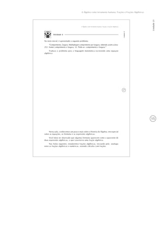 15
A Álgebra como ferramenta humana: Frações e Frações Algébricas
Unidade21
17
A Álgebra como ferramenta humana: Frações e Frações Algébricas
Unidade21
Atividade 4
No texto inicial, é apresentado o seguinte problema:
“Comprimento, largura. Multipliquei comprimento por largura, obtendo assim a área:
252. Somei comprimento e largura: 32. Pede-se: comprimento e largura.”
Traduza o problema para a linguagem matemática escrevendo uma equação
algébrica.
Nesta aula, conhecemos um pouco mais sobre a História da Álgebra, em especial
sobre as equações, as fórmulas e as expressões algébricas.
Você deve ter observado que algumas fórmulas aparecem como o quociente de
duas expressões algébricas, o que caracteriza uma fração algébrica.
Nas Aulas seguintes, estudaremos frações algébricas, iniciando pela analogia
entre as frações algébricas e numéricas, revendo cálculos com frações.
 