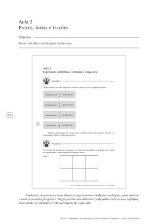 16
AAA 6 - Matemática nas Migrações e em Fenômenos Cotidianos – versão do professor
Aula 2
Preços, tortas e frações
Objetivo
Rever cálculos com frações numéricas.
18
AAA 6 - Matemática nas migrações e em fenômenos cotidianos – versão do aluno
Joana gastou
1
8
de R$ 40,00.
Aula 2
Expressões algébricas, fórmulas e equações
Atividade 1
Quatro amigas em uma liquidação fizeram compras com os seguintes valores:
Cláudia gastou
2
6
de R$ 60,00.
Raquel gastou
1
3
de R$ 45,00.
Maria gastou
1
3
de R$ 60,00.
Analise a quantia gasta por cada uma e a relação entre esta quantia e a fração cor-
respondente. Quanto cada uma gastou?
Atividade 2
Na cozinha de um grande restaurante, as tortas são guardadas na geladeira já cortadas
em partes iguais, como mostram as figuras a seguir:
Torta 1
Professor, incentive os seus alunos a registrarem o modo de resolução, associando-o
a uma representação gráfica. Peça que eles socializem e compatibilizem os seus registros,
analisando as vantagens e desvantagens de cada um.
 