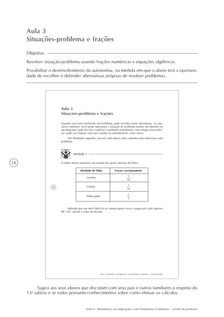 18
AAA 6 - Matemática nas Migrações e em Fenômenos Cotidianos – versão do professor
Aula 3
Situações-problema e frações
Objetivo
Resolver situação-problema usando frações numéricas e equações algébricas.
Possibilitar o desenvolvimento da autonomia, na medida em que o aluno terá a oportuni-
dade de escolher e defender alternativas próprias de resolver problemas.
20
AAA 6 - Matemática nas migrações e em fenômenos cotidianos – versão do aluno
Aula 3
Situações-problema e frações
Quando você está resolvendo um problema, pode escolher várias alternativas, ou seja,
vários caminhos. Você pode representar a situação do problema usando um desenho ou
um diagrama; pode discutir e explorar o problema verbalmente com colegas e/ou profes-
sor; pode usar objetos reais para auxiliar no entendimento, entre outras.
Nas Atividades seguintes, procure, pelo menos, dois caminhos para solucionar cada
problema.
Atividade 1
A tabela abaixo apresenta um resumo dos gastos mensais de Fábio:
Atividade de Fábio Fração correspondente
5
10
Lanches
1
10
Cinema
2
5
Vídeo game
Sabendo que este mês Fábio foi ao cinema quatro vezes e pagou por cada ingresso
R$ 7,00, calcule o valor da mesada.
Sugira aos seus alunos que discutam com seus pais e outros familiares a respeito do
13o
salário e se todos possuem conhecimentos sobre como efetuar os cálculos.
 