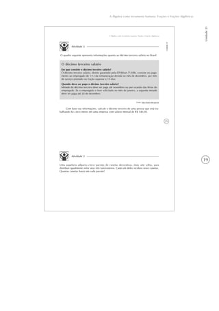 19
A Álgebra como ferramenta humana: Frações e Frações Algébricas
Unidade21
21
A Álgebra como ferramenta humana: Frações e Frações Algébricas
Unidade21
Atividade 2
O quadro seguinte apresenta informações quanto ao décimo terceiro salário no Brasil.
O décimo terceiro salário
Em que consiste o décimo terceiro salário?
O décimo terceiro salário, direito garantido pela CF/88(art.7o
,VIII), consiste no paga-
mento ao empregado de 1/12 da remuneração devida no mês de dezembro, por mês
de serviço prestado ou fração superior a 15 dias
Quando deve ser pago o décimo terceiro salário?
Metade do décimo terceiro deve ser paga até novembro ou por ocasião das férias do
empregado. Se o empregado o tiver solicitado no mês de janeiro, a segunda metade
deve ser paga até 20 de dezembro.
Fonte: http://www.mte.gov.br
Com base nas informações, calcule o décimo terceiro de uma pessoa que está tra-
balhando há cinco meses em uma empresa com salário mensal de R$ 540,00.
Atividade 3
Uma papelaria adquiriu cinco pacotes de canetas decorativas, mais sete soltas, para
distribuir igualmente entre seus três funcionários. Cada um deles recebeu nove canetas.
Quantas canetas havia em cada pacote?
 