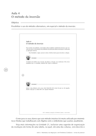 20
AAA 6 - Matemática nas Migrações e em Fenômenos Cotidianos – versão do professor
Aula 4
O método da inversão
Objetivo
Possibilitar o uso de métodos alternativos, em especial o método da inversão.
22
AAA 6 - Matemática nas migrações e em fenômenos cotidianos – versão do aluno
Aula 4
O método da inversão
Para resolver um problema, você poderá utilizar também o método da inversão, que con-
siste em retirar as informações do problema iniciando pela última informação e realizando
as operações inversas.
Nas Atividades a seguir, procure contar a história inversa para encontrar a solução.
Atividade 1
A distância da minha casa à escola, em metros, é tal que, se eu adicionar 100 a ela e
multiplicar por 3 o resultado, obtenho 900. Qual é a distância?
Atividade 2
Juntei o meu dinheiro com o seu. Você tinha R$ 2,00 a mais do que eu; em seguida,
dividi o total por 2 e obtive R$ 7,00. Quanto tínhamos?
Conte para os seus alunos que este método intuitivo foi muito utilizado por matemá-
ticos Hindus que trabalhavam com Álgebra sem o simbolismo que usamos atualmente.
Veja mais informações na Unidade 21, inclusive uma sugestão de organização
da resolução em forma de uma tabela, na qual, em uma das colunas, será descrito o
 