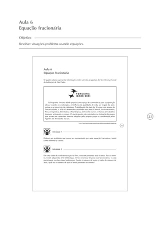 23
Aula 6
Equação fracionária
Objetivo
Resolver situações-problema usando equações.
25
Aula 6
Equação fracionária
O quadro abaixo apresenta informações sobre um dos programas do Sesi (Serviço Social
da Indústria) de São Paulo.
Atividade 1
Elabore um problema que possa ser representado por uma equação fracionária, tendo
como referência o texto.
O Programa Terceira Idade propicia um espaço de convivência para a população
idosa, visando à socialização, à melhoria da qualidade de vida, ao resgate da auto-
estima e ao exercício da cidadania. Trabalhando há mais de 30 anos com grupos de
Terceira Idade, o SESI-SP desenvolve atividades nas áreas Cultural, Sócio-recreativa,
Física e Esportiva, Informativa e Filantrópica, bem como cursos e oficinas de trabalhos
manuais, artesanato e costura. Os participantes são orientados na formação de grupos
que atuam em comissões internas elegidas pelo próprio grupo e coordenadas pelas
Agentes de Atividades Sociais.
Fonte: http://www.sesisp.org.br/home/2006/sociocultural/3idade.asp
Atividade 2
Em uma tarde de confraternização no Sesi, estavam presentes avós e netos. Para o even-
to, foram adquiridas 610 lembranças. O Sesi reservou 50 para seus funcionários, e cada
participante recebeu duas lembranças. Sendo o número de netos o triplo do número de
avós, qual era o número de avós e netos presentes no evento?
 
