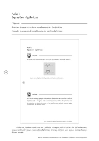 24
AAA 6 - Matemática nas Migrações e em Fenômenos Cotidianos – versão do professor
Aula 7
Equações algébricas
Objetivo
Resolver situações-problema usando equações fracionárias.
Entender o processo de simplificação de frações algébricas.
26
AAA 6 - Matemática nas migrações e em fenômenos cotidianos – versão do aluno
Aula 7
Equações algébricas
Atividade 1
No quadro estão representadas duas resoluções para simplificar uma fração algébrica.
Analise as resoluções, identifique e levante hipóteses sobre o erro.
Atividade 2
a) O cálculo da média bimestral de um grupo de alunos é feito de acordo com a equação
algébrica:
T + 3 x P
4
média = , onde T representa a nota do trabalho, e P representa a nota
da prova. Um dos alunos obteve nota 5,0 no trabalho e uma média do bimestre igual a
6,5. Que nota ele obteve na prova?
= x3
x3
+ x2
x2
x + 1
x3
+ x2
x2
= x + 1
1)
2)
Professor, lembre-se de que na Unidade 21 equação fracionária foi definida como
o quociente entre duas expressões algébricas. Discuta com os seus alunos os significados
desses termos.
 