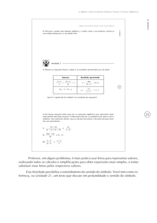 25
A Álgebra como ferramenta humana: Frações e Frações Algébricas
Unidade21
27
A Álgebra como ferramenta humana: Frações e Frações Algébricas
Unidade21
b) Descreva, usando uma equação algébrica, o modo como o seu professor calcula as
suas médias bimestrais e a sua média final.
Atividade 3
a) Observe as equações literais a seguir e os resultados apresentados por um aluno:
Equação Resultado apresentado
Fy + 3 = 15 - y
+
n + x
n
m + x
m
= 1 x =
-mn
m + n
, m n
fy =
12
f + 1
, -1
Qual é o significado do símbolo no resultado das equações?
e
2x2
+ 6x
ax + 3a + bx + 3b
2x
a + b
I)
e 5x - 12
30x2
- 12x
6x
II)
e
x2
- 9
2x - 6
x + 3
2
III)
b) Em muitas situações temos que usar as expressões algébricas para representar mate-
maticamente uma dada situação. É importante então ter a competência de operar com os
símbolos. Nas expressões abaixo, faça os cálculos necessários e descubra em quais itens,
elas são equivalentes.
Professor, em alguns problemas, é mais prático usar letras para representar valores,
realizando todos os cálculos e simplificações para obter expressões mais simples, e então
substituir estas letras pelos respectivos valores.
Esta Atividade possibilita o entendimento do sentido do símbolo. Você tem como re-
ferência, na Unidade 21, um texto que discute em profundidade o sentido do símbolo.
 