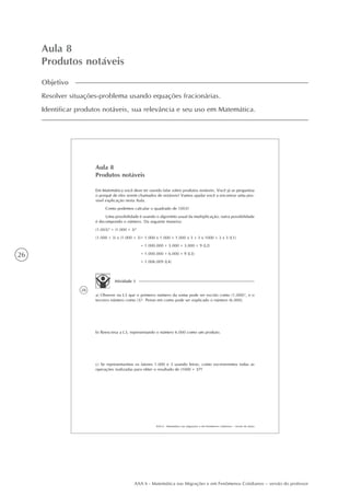 26
AAA 6 - Matemática nas Migrações e em Fenômenos Cotidianos – versão do professor
Aula 8
Produtos notáveis
Objetivo
Resolver situações-problema usando equações fracionárias.
Identificar produtos notáveis, sua relevância e seu uso em Matemática.
28
AAA 6 - Matemática nas migrações e em fenômenos cotidianos – versão do aluno
Aula 8
Produtos notáveis
Em Matemática você deve ter ouvido falar sobre produtos notáveis. Você já se perguntou
o porquê de eles serem chamados de notáveis? Vamos ajudar você a encontrar uma pos-
sível explicação nesta Aula.
Como podemos calcular o quadrado de 1003?
Uma possibilidade é usando o algoritmo usual da multiplicação; outra possibilidade
é decompondo o número. Da seguinte maneira:
(1.003)2
= (1.000 + 3)2
(1.000 + 3) x (1.000 + 3)= 1.000 x 1.000 + 1.000 x 3 + 3 x 1000 + 3 x 3 (L1)
= 1.000.000 + 3.000 + 3.000 + 9 (L2)
= 1.000.000 + 6.000 + 9 (L3)
= 1.006.009 (L4)
Atividade 1
a) Observe na L3 que o primeiro número da soma pode ser escrito como (1.000)2
, e o
terceiro número como (3)2
. Pense em como pode ser explicado o número (6.000).
b) Reescreva a L3, representando o número 6.000 como um produto.
c) Se representarmos os fatores 1.000 e 3 usando letras, como escreveremos todas as
operações realizadas para obter o resultado de (1000 + 3)2
?
 