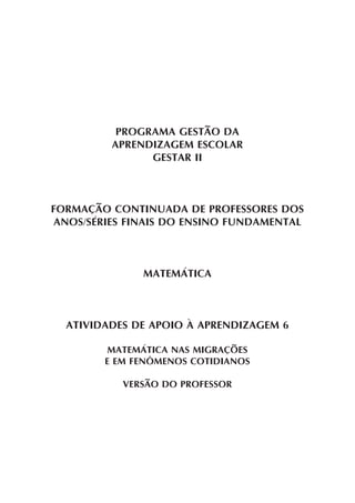 PROGRAMA GESTÃO DA
APRENDIZAGEM ESCOLAR
GESTAR II
FORMAÇÃO CONTINUADA DE PROFESSORES DOS
ANOS/SÉRIES FINAIS DO ENSINO FUNDAMENTAL
MATEMÁTICA
ATIVIDADES DE APOIO À APRENDIZAGEM 6
MATEMÁTICA NAS MIGRAÇÕES
E EM FENÔMENOS COTIDIANOS
VERSÃO DO PROFESSOR
 