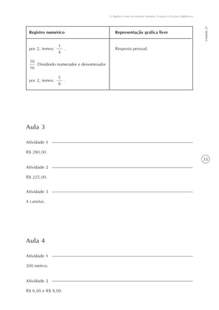 33
A Álgebra como ferramenta humana: Frações e Frações Algébricas
Unidade21
Aula 3
R$ 280,00.
Atividade 1
Aula 4
200 metros.
Atividade 1
Registro numérico Representação gráfica livre
1
4
por 2, temos: .
10
16
Dividindo numerador e denominador
Resposta pessoal.
5
8
por 2, temos: .
R$ 225,00.
Atividade 2
4 canetas.
Atividade 3
R$ 6,00 e R$ 8,00.
Atividade 2
 