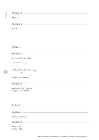 34
Correções
AAA 6 - Matemática nas Migrações e em Fenômenos Cotidianos – versão do professor
Aula 5
a) (x + 100) x 3 = 900
Atividade 1
Matheus: 626,3 metros.
Diogo: 313,8 metros.
Atividade 2
Aula 6
Resposta pessoal.
Atividade 1
Avós = 70.
Netos = 210.
Atividade 2
R$ 8,75.
Atividade 3
N = 8.
Atividade 4
x + (x + 2)
2
= 7
{[(n x 2)+ 2] x 3} - 6
4
= 12
b) Resposta pessoal.
 