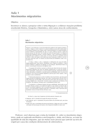 39
Aula 1
Movimentos migratórios
Objetivo
Incentivar os alunos a pesquisar sobre o tema Migração e a elaborar situações-problema
envolvendo História, Geografia e Matemática, entre outras áreas do conhecimento.
33
Aula 1
Movimentos migratórios
No Brasil, os tipos mais freqüentes de deslocamentos humanos são:
• imigração, que é a entrada de um grupo de pessoas em um país;
• inter-regionais, que é o movimento de pessoas dentro de um mesmo país, para áreas
de atração;
• êxodo rural, que é o movimento de pessoas que deixam o campo para viver na cidade,
em função da mecanização da lavoura e das relações de trabalho no meio rural;
Professor, você sabe que as causas das migrações podem ser de origem econômica,
política, religiosa, social e natural. As causas econômicas provocam o deslocamen-
to de grupos humanos para regiões onde o desenvolvimento ou sistema produtivo
oferece melhores oportunidades de vida. As causas políticas forçam a saída de
muitas pessoas de um local, em virtude da tirania de governantes. As religiosas
foram mais freqüentes durante a reforma religiosa, com os protestantes europeus
emigrando para a América e outras áreas. As sociais referem-se a questões raciais
e étnicas, como a de negros norte-americanos que foram para a Ubéria e a de ára-
bes que saíram de Israel. As naturais são decorrentes de fenômenos como: seca,
terremoto etc.
O clima, o relevo, o solo, a vegetação e a hidrografia são causas de mobi-
lidade populacional. Esses fatores, juntamente com o aspecto econômico, o qual
oferece melhores condições de emprego ou de produção, determinam maior ou
menor concentração de pessoas em algumas áreas.
A ocupação do território nacional se efetivou por meio de áreas de atração,
absorvendo migrantes das áreas de repulsão populacional. As áreas de atração,
como a metrópole, a mineração e as novas fronteiras agrícolas, despertam interesse
e boas alternativas econômicas, trazendo muitas possibilidades para a sua área de
influência. Já as áreas de repulsão impelem as pessoas para outras regiões, como
acontece com os nordestinos.
É interessante pesquisar os ciclos econômicos da nossa história, que marcaram
longos períodos de migrações internas, tais como: Cana-de-açúcar (séculos XVI e
XVII); Mineração (século XVIII); Café e borracha (século XIX e XX); Pecuária; Soja;
Laranja; Indústria etc. (século XX). Converse com os professores de História e de
Geografia. Eles poderão contribuir para o entendimento destes fatos.
O nordestino é o elemento humano de maior mobilidade, deslocando-se em
qualquer direção, porque a sua região de origem é a que registra os maiores índi-
ces de crescimento vegetativo, mas a economia não evolui no mesmo ritmo. Além
disso, a seca desestimula o pequeno agricultor. O Nordeste, então, representa uma
abundante reserva de mão-de-obra de baixo custo.
Fonte: http://geocities.yahoo.com.br
Professor, você observou que o tema da Unidade 22, sobre os movimentos migra-
tórios, pode ser explorado em História e em Geografia e, ainda, em Ciências, ao tratar da
qualidade de vida dos migrantes, que são muitas vezes pessoas que saem de sua terra de
origem por causa das condições desfavoráveis de sobrevivência.
 