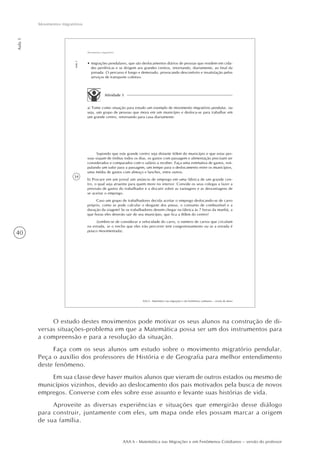 40
Aula1
Movimentos migratórios
AAA 6 - Matemática nas Migrações e em Fenômenos Cotidianos – versão do professor
34
AAA 6 - Matemática nas migrações e em fenômenos cotidianos – versão do aluno
Aula1
Movimentos migratórios
Atividade 1
a) Tome como situação para estudo um exemplo de movimento migratório pendular, ou
seja, um grupo de pessoas que mora em um município e desloca-se para trabalhar em
um grande centro, retornando para casa diariamente.
Supondo que este grande centro seja distante 60km do município e que estas pes-
soas viajam de ônibus todos os dias, os gastos com passagem e alimentação precisam ser
considerados e comparados com o salário a receber. Faça uma estimativa de gastos, esti-
pulando um valor para a passagem, um tempo para o deslocamento entre os municípios,
uma média de gastos com almoço e lanches, entre outros.
b) Procure em um jornal um anúncio de emprego em uma fábrica de um grande cen-
tro, o qual seja atraente para quem more no interior. Convide os seus colegas a fazer a
previsão de gastos do trabalhador e a discutir sobre as vantagens e as desvantagens de
se aceitar o emprego.
Caso um grupo de trabalhadores decida aceitar o emprego deslocando-se de carro
próprio, como se pode calcular o desgaste dos pneus, o consumo de combustível e a
duração da viagem? Se os trabalhadores devem chegar na fábrica às 7 horas da manhã, a
que horas eles deverão sair de seu município, que fica a 80km do centro?
(Lembre-se de considerar a velocidade do carro, o número de carros que circulam
na estrada, se o trecho que eles irão percorrer tem congestionamento ou se a estrada é
pouco movimentada).
• migrações pendulares, que são deslocamentos diários de pessoas que residem em cida-
des periféricas e se dirigem aos grandes centros, retornando, diariamente, ao final da
jornada. O percurso é longo e demorado, provocando desconforto e insatisfação pelos
serviços de transporte coletivo.
O estudo destes movimentos pode motivar os seus alunos na construção de di-
versas situações-problema em que a Matemática possa ser um dos instrumentos para
a compreensão e para a resolução da situação.
Faça com os seus alunos um estudo sobre o movimento migratório pendular.
Peça o auxílio dos professores de História e de Geografia para melhor entendimento
deste fenômeno.
Em sua classe deve haver muitos alunos que vieram de outros estados ou mesmo de
municípios vizinhos, devido ao deslocamento dos pais motivados pela busca de novos
empregos. Converse com eles sobre esse assunto e levante suas histórias de vida.
Aproveite as diversas experiências e situações que emergirão desse diálogo
para construir, juntamente com eles, um mapa onde eles possam marcar a origem
de sua família.
 
