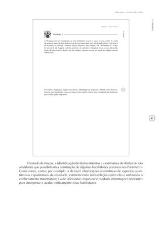 41
Migração – a busca do sonho
Unidade22
35
Migração – a busca do sonho
Unidade22
Atividade 2
a) Pesquise em seu município se este fenômeno ocorre e, caso ocorra, como é a vida
de pessoas que tem que deslocar-se de seu município para um grande centro, em busca
de trabalho. Construa a história destas pessoas; não esqueça de “matematizar” o que
for possível, de mapear o deslocamento, de calcular o desgaste físico provocado pelas
horas de desconforto dentro de um ônibus coletivo (existe na Medicina algum estudo
sobre isto?).
b) Estude o mapa das regiões brasileiras, identifique no mapa os caminhos dos desloca-
mentos mais freqüentes e procure traçar estes trajetos e fazer uma estimativa das distâncias
percorridas pelos migrantes.
O estudo de mapas, a identificação de deslocamentos e a estimativa de distâncias são
atividades que possibilitam a construção de algumas habilidades previstas nos Parâmetros
Curriculares, como, por exemplo: a de fazer observações sistemáticas de aspectos quan-
titativos e qualitativos da realidade, estabelecendo inter-relações entre eles e utilizando o
conhecimento matemático; e a de selecionar, organizar e produzir informações relevantes
para interpretar e avaliar criticamente estas habilidades.
 