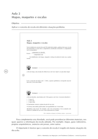 42
AAA 6 - Matemática nas Migrações e em Fenômenos Cotidianos – versão do professor
Aula 2
Mapas, maquetes e escalas
Objetivo
Aplicar o conceito de escala em diferentes situações-problema.
36
AAA 6 - Matemática nas migrações e em fenômenos cotidianos – versão do aluno
Aula 2
Mapas, maquetes e escalas
Você se lembra do conceito de escala? De modo bem simples, podemos dizer que a escala
de um desenho é a razão entre o comprimento considerado no desenho e o comprimento
real correspondente:
Ao trabalharmos com mapas, maquetes e esboços da planta de uma casa, usamos
escalas.
Atividade 1
a) Em um mapa, uma estrada de 245km ficou com 5cm. Qual é a escala deste mapa?
b) Se a escala de um mapa é de 1: 5.000, a quantos quilômetros corresponde uma dis-
tância de 2,5cm neste mapa?
Atividade 2
a) Em um desenho, uma distância de 125m aparece com 5cm. A escala do desenho é:
( ) 1 para 25
( ) 1 para 250
( ) 1 para 2500
b) Experimente construir a planta de parte de sua casa:
• Construa uma malha quadriculada com quadradinhos de 1cm de lado.
•Estabeleça uma escala. Por exemplo: cada 1cm corresponde a 1m no tamanho real.
Observe as medidas de sua casa e tente representá-las no papel.
Escala =
comprimento no desenho
comprimento real
Para complementar esta Atividade, você pode providenciar diferentes materiais, nos
quais aparece a informação da escala adotada. Por exemplo: mapas, guias rodoviários,
projetos arquitetônicos, anúncios em jornais, entre outros.
O importante é mostrar que o conceito de escala é exigido em muitas situações do
dia-a-dia.
 