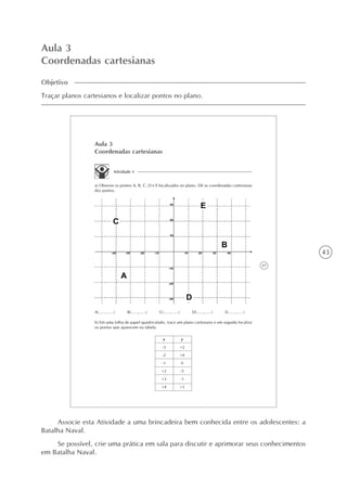 43
Aula 3
Coordenadas cartesianas
Objetivo
Traçar planos cartesianos e localizar pontos no plano.
37
Aula 3
Coordenadas cartesianas
Atividade 1
a) Observe os pontos A, B, C, D e E localizados no plano. Dê as coordenadas cartesianas
dos pontos.
A(.....,.....) B(.....,.....) C(.....,.....) D(.....,.....) E(.....,.....)
b) Em uma folha de papel quadriculado, trace um plano cartesiano e em seguida localize
os pontos que aparecem na tabela.
x
-3
-2
-1
+2
+3
+4
y
+2
+4
0
-5
-1
+3
Associe esta Atividade a uma brincadeira bem conhecida entre os adolescentes: a
Batalha Naval.
Se possível, crie uma prática em sala para discutir e aprimorar seus conhecimentos
em Batalha Naval.
 