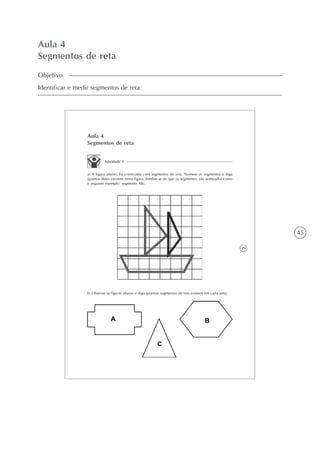 45
Aula 4
Segmentos de reta
Objetivo
Identificar e medir segmentos de reta.
39
Aula 4
Segmentos de reta
Atividade 1
a) A figura abaixo foi construída com segmentos de reta. Nomeie os segmentos e diga
quantos deles existem nesta figura (lembre-se de que os segmentos são nomeados como
o seguinte exemplo: segmento AB).
b) Observe as figuras abaixo e diga quantos segmentos de reta existem em cada uma:
 