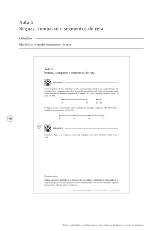46
AAA 6 - Matemática nas Migrações e em Fenômenos Cotidianos – versão do professor
Aula 5
Réguas, compasso e segmentos de reta
Objetivo
Identificar e medir segmentos de reta.
40
AAA 6 - Matemática nas migrações e em fenômenos cotidianos – versão do aluno
Aula 5
Réguas, compasso e segmentos de reta
Atividade 1
a) Um segmento de reta é limitado, sendo assim podemos medir o seu comprimento. Va-
mos utilizar o compasso e descobrir a medida do segmento AB. Abra o compasso, tendo
como unidade de medida o segmento CD (med(CD) = 1cm). Verifique quantas vezes CD
cabe em AB.
A B C D
b) Agora, ainda considerando como unidade de medida o segmento CD, determine a
medida dos segmentos: EF, EH, HF:
E G H F
Atividade 2
Usando a régua e o compasso, trace um triângulo com lados medindo: 5cm, 4cm e
3cm.
Próximas aulas:
Vamos estudar os múltiplos e os divisores de um número, resolvendo e analisando as si-
tuações propostas nas duas próximas Aulas. Neste estudo, será possível perceber algumas
interessantes relações entre os números.
 