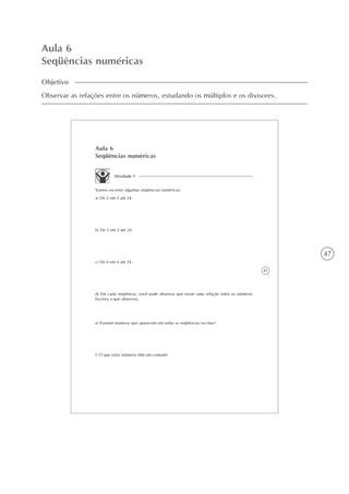 47
Aula 6
Seqüências numéricas
Objetivo
Observar as relações entre os números, estudando os múltiplos e os divisores.
41
Aula 6
Seqüências numéricas
Atividade 1
Vamos escrever algumas seqüências numéricas:
a) De 2 em 2 até 24.
b) De 3 em 3 até 24.
c) De 4 em 4 até 24.
d) Em cada seqüência, você pode observar que existe uma relação entre os números.
Escreva o que observou.
e) Existem números que aparecem em todas as seqüências escritas?
f) O que estes números têm em comum?
 