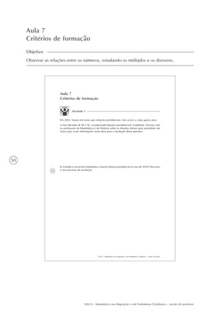 50
AAA 6 - Matemática nas Migrações e em Fenômenos Cotidianos – versão do professor
Aula 7
Critérios de formação
Objetivo
Observar as relações entre os números, estudando os múltiplos e os divisores.
44
AAA 6 - Matemática nas migrações e em fenômenos cotidianos – versão do aluno
Aula 7
Critérios de formação
Atividade 1
Em 2002, houve em nosso país eleições presidenciais. Isto ocorre a cada quatro anos.
a) Nas décadas de 80 e 90, aconteceram eleições presidenciais? (Lembrete: Discuta com
os professores de Matemática e de História sobre as eleições diretas para presidente em
nosso país; estas informações serão úteis para a resolução desta questão).
b) Usando o raciocínio matemático, haverá eleição presidencial no ano de 2024? Descreva
o seu processo de resolução.
 