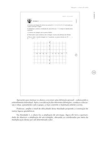 53
Unidade22
Migração – a busca do sonho
47
Migração – a busca do sonho
Unidade22
Atividade 2
a) Construa um triângulo de vértices nos pontos R (-1, 2), S(-2,1) e T(-3,3) (você pode usar
o plano cartesiano a seguir).
b) Multiplique a primeira coordenada de cada vértice por -1. E coloque no mesmo plano
cartesiano.
c) Construa um triângulo com os pontos obtidos.
d) Observando o que aconteceu com o triângulo, escreva uma definição de reflexão.
e) Para se obter o mesmo triângulo no 3o
quadrante, os pontos deverão ser: R’ ( , ),
S’ ( , ) e T’ ( , ).
Aproveite para motivar os alunos a escrever uma definição pessoal – valorizando o
entendimento individual. Após a socialização das diferentes definições, conduza a discus-
são e eleja, juntamente com o grupo, a mais coerente e matematicamente correta.
Professor, amplie o nível de dificuldade desta Atividade propondo a construção de
outras figuras geométricas.
Na Atividade 1, o aluno fez a ampliação de um mapa. Agora ele terá a oportuni-
dade de observar a ampliação de um triângulo, alterando as coordenadas por meio da
multiplicação destas por um determinado valor.
 