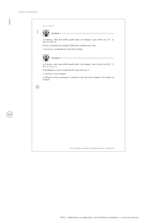 54
Aula8
Figuras e ampliações
AAA 6 - Matemática nas Migrações e em Fenômenos Cotidianos – versão do professor
48
AAA 6 - Matemática nas migrações e em fenômenos cotidianos – versão do aluno
Aula8
Figuras e ampliações
Atividade 4
a) Construa, sobre uma malha quadriculada, um triângulo cujos vértices são M(-2, 1),
N(2, 0) e L(-2,-1).
b) Multiplique as duas coordenadas de cada vértice por 2.
c) Construa o novo triângulo.
d) Observe as duas construções e responda o que esse novo triângulo é em relação ao
original?
Atividade 3
a) Construa, sobre uma malha quadriculada, um triângulo cujos vértices são: P(1, 2),
Q(2,-4) e R(5, 0).
b) Faça a translação do triângulo PQR quatro unidades para cima.
c) Escreva as coordenadas de cada vértice obtido.
 