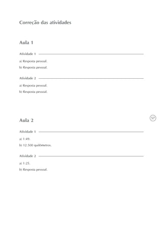 57
Aula 1
Correção das atividades
Atividade 1
a) Resposta pessoal.
b) Resposta pessoal.
Atividade 2
a) Resposta pessoal.
b) Resposta pessoal.
Aula 2
Atividade 1
a) 1:49.
b) 12.500 quilômetros.
Atividade 2
a) 1:25.
b) Resposta pessoal.
 
