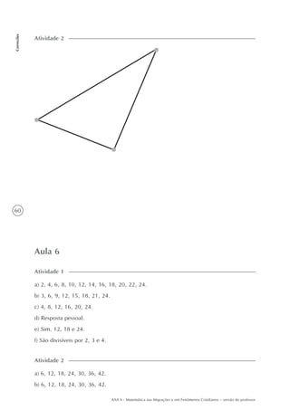 60
Correções
AAA 6 - Matemática nas Migrações e em Fenômenos Cotidianos – versão do professor
Aula 6
a) 2, 4, 6, 8, 10, 12, 14, 16, 18, 20, 22, 24.
b) 3, 6, 9, 12, 15, 18, 21, 24.
c) 4, 8, 12, 16, 20, 24.
d) Resposta pessoal.
e) Sim. 12, 18 e 24.
f) São divisíveis por 2, 3 e 4.
Atividade 1
Atividade 2
a) 6, 12, 18, 24, 30, 36, 42.
b) 6, 12, 18, 24, 30, 36, 42.
Atividade 2
 