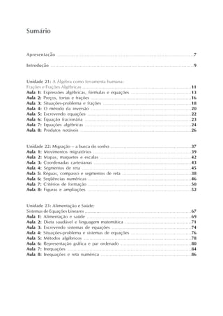 Apresentação ....................................................................................7
Introdução ..............................................................................................9
Unidade 21: A Álgebra como ferramenta humana:
Frações e Frações Algébricas ..........................................................................11
Aula 1: Expressões algébricas, fórmulas e equações .........................................13
Aula 2: Preços, tortas e frações ....................................................................16
Aula 3: Situações-problema e frações ............................................................18
Aula 4: O método da inversão ....................................................................20
Aula 5: Escrevendo equações ......................................................................22
Aula 6: Equação fracionária ........................................................................23
Aula 7: Equações algébricas ........................................................................24
Aula 8: Produtos notáveis ...........................................................................26
Unidade 22: Migração – a busca do sonho .......................................................37
Aula 1: Movimentos migratórios ..................................................................39
Aula 2: Mapas, maquetes e escalas .............................................................42
Aula 3: Coordenadas cartesianas ..................................................................43
Aula 4: Segmentos de reta ..........................................................................45
Aula 5: Réguas, compasso e segmentos de reta ...............................................38
Aula 6: Seqüências numéricas ......................................................................46
Aula 7: Critérios de formação ......................................................................50
Aula 8: Figuras e ampliações ......................................................................52
Unidade 23: Alimentação e Saúde:
Sistemas de Equações Lineares .........................................................................67
Aula 1: Alimentação e saúde .......................................................................69
Aula 2: Dieta saudável e linguagem matemática .............................................71
Aula 3: Escrevendo sistemas de equações ......................................................74
Aula 4: Situações-problema e sistemas de equações .........................................76
Aula 5: Métodos algébricos .........................................................................78
Aula 6: Representação gráfica e par ordenado ................................................80
Aula 7: Inequações ....................................................................................84
Aula 8: Inequações e reta numérica .............................................................86
Sumário
 