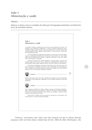 69
Aula 1
Alimentação e saúde
Objetivo
Motivar os alunos a buscar exemplos de utilização da linguagem matemática em diferentes
áreas de atividade humana.
51
Aula 1
Alimentação e saúde
As pesquisas científicas comprovam que existe uma estreita ligação entre saúde e ali-
mentação. Uma alimentação inadequada é a causa de inúmeros problemas de saúde.
Atualmente muitas pessoas buscam a ajuda de profissionais da área de Nutrição para
conseguir equilibrar a dieta, algumas vezes para obter o “corpo em forma”, outras vezes
por recomendação médica.
Um sério problema de origem sócio-econômica em nosso país é a falta de alimen-
tação ou a alimentação desbalanceada. Por falta de recursos financeiros, uma camada
significativa da população não consome os alimentos necessários, o que causa, muitas
vezes, a desnutrição e a obesidade.
Uma outra situação muito comum atualmente é a refeição rápida. As pessoas não
destinam tempo para sentar-se à mesa e alimentar-se adequadamente, optando por um
lanche rápido e quase sempre altamente calórico, que sacia a fome, mas não alimenta.
Esses temas são debatidos por inúmeros especialistas da área de saúde, como: mé-
dicos, nutricionistas, psicólogos, entre outros, que se preocupam com os problemas de
saúde e também com a falta de informação de pessoas que algumas vezes têm condições
financeiras, mas não têm hábitos alimentares saudáveis.
Atividade 1
Realize uma pesquisa sobre esses temas, identificando as doenças que estão diretamente
relacionadas a uma alimentação inadequada. Procure também informações sobre dieta
equilibrada.
Atividade 2
Após a pesquisa, identifique nos dados coletados a presença da linguagem matemática,
pois os especialistas nesta área utilizam-se sempre de percentuais, proporcionalidade,
expressões e/ou fórmulas matemáticas para calcular, por exemplo, o índice de massa
corpórea, relacionando altura e peso.
Anote todos os exemplos que você encontrou e apresente-os ao seu professor. Eles
serão fonte para a criação de situações-problema.
Professor, iniciaremos estas Aulas com uma situação em que os alunos deverão
pesquisar sobre um tema muito comum hoje em dia. Além de obter informações, eles
 